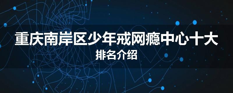 重庆南岸区少年戒网瘾中心十大排名介绍