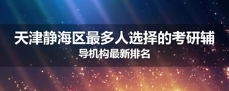 天津静海区最多人选择的考研辅导机构最新排名