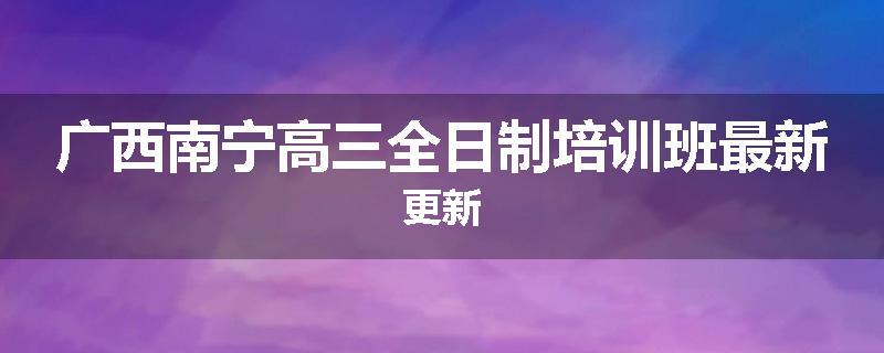 广西南宁高三全日制培训班最新更新