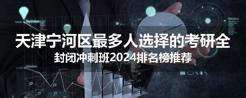 天津宁河区最多人选择的考研全封闭冲刺班2024排名榜推荐