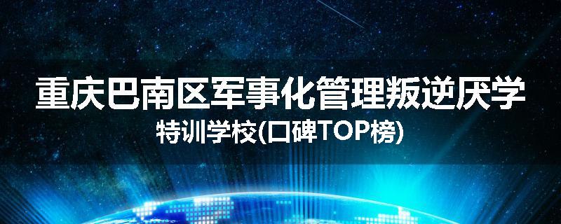 重庆巴南区军事化管理叛逆厌学特训学校(口碑TOP榜)