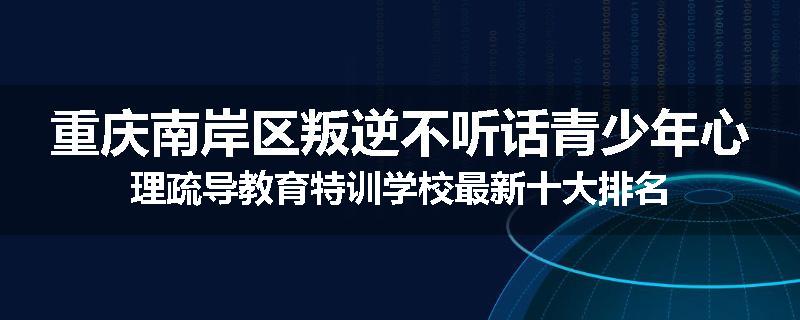 重庆南岸区叛逆不听话青少年心理疏导教育特训学校最新十大排名