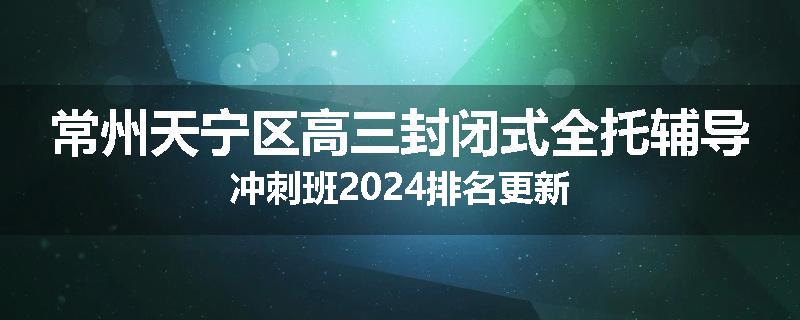 常州天宁区高三封闭式全托辅导冲刺班2024排名更新