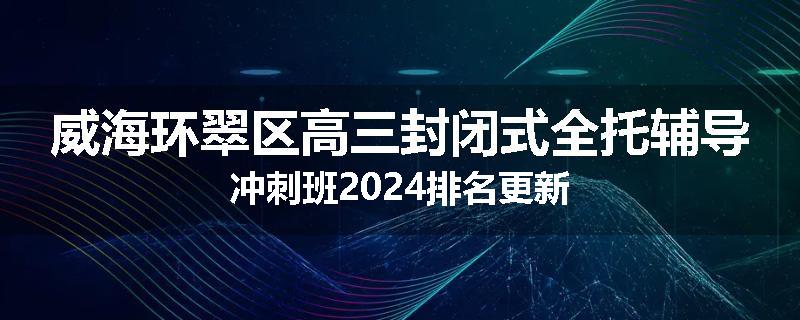 威海环翠区高三封闭式全托辅导冲刺班2024排名更新