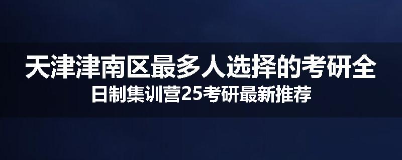 天津津南区最多人选择的考研全日制集训营25考研最新推荐