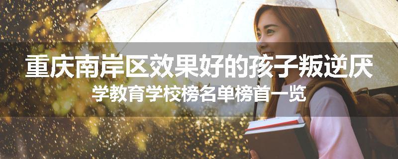 重庆南岸区效果好的孩子叛逆厌学教育学校榜名单榜首一览