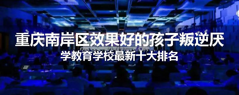 重庆南岸区效果好的孩子叛逆厌学教育学校最新十大排名