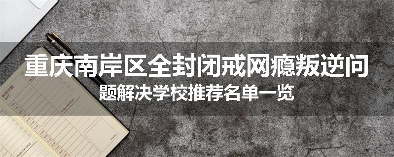 重庆南岸区全封闭戒网瘾叛逆问题解决学校推荐名单一览
