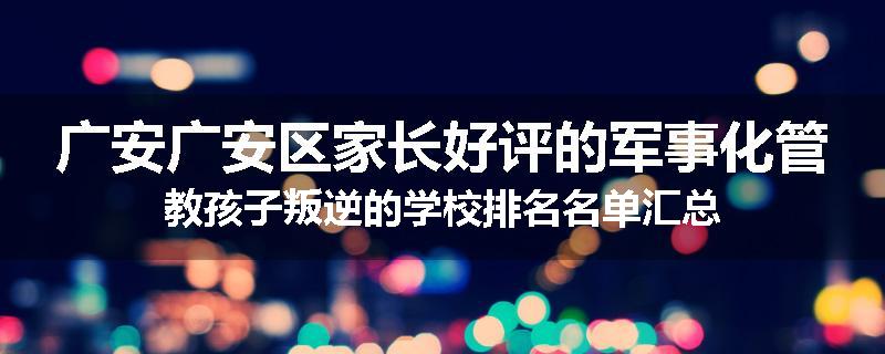 广安广安区家长好评的军事化管教孩子叛逆的学校排名名单汇总