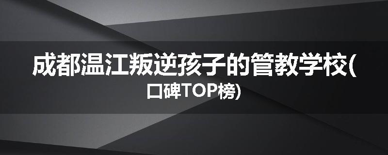 成都温江叛逆孩子的管教学校(口碑TOP榜)