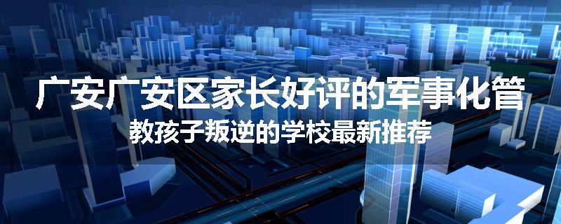广安广安区家长好评的军事化管教孩子叛逆的学校最新推荐