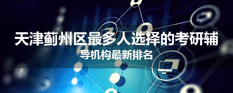 天津蓟州区最多人选择的考研辅导机构最新排名