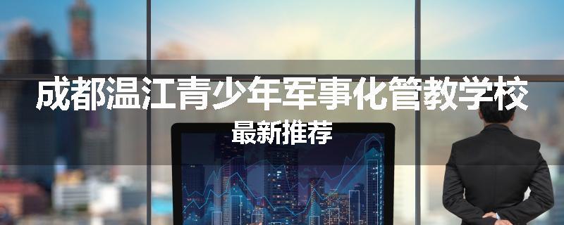 成都温江青少年军事化管教学校最新推荐