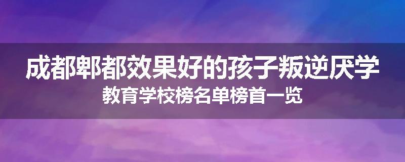 成都郫都效果好的孩子叛逆厌学教育学校榜名单榜首一览