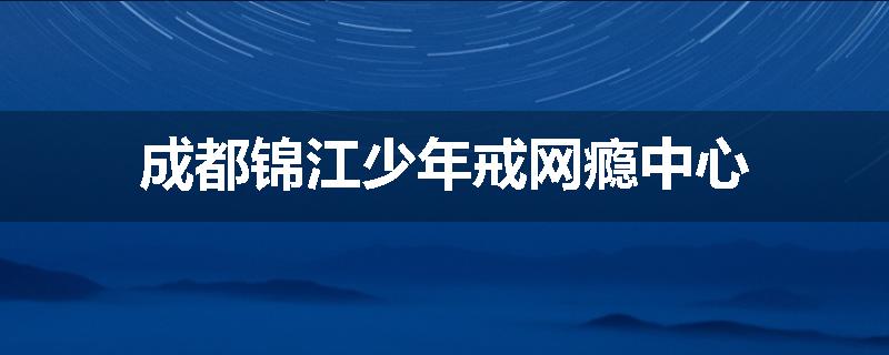 成都锦江少年戒网瘾中心