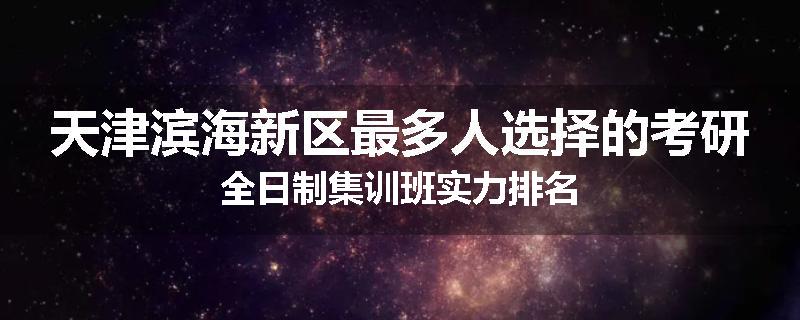 天津滨海新区最多人选择的考研全日制集训班实力排名