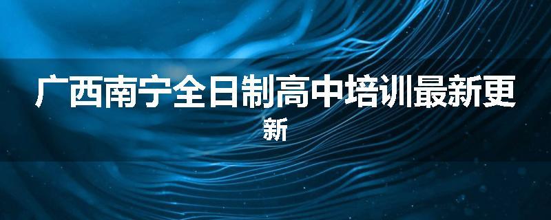 广西南宁全日制高中培训最新更新