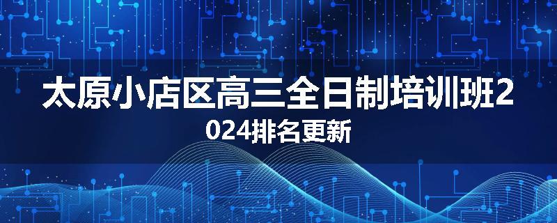太原小店区高三全日制培训班2024排名更新