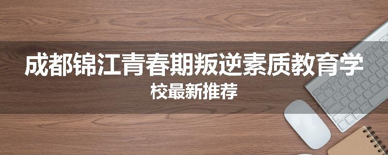 成都锦江青春期叛逆素质教育学校最新推荐