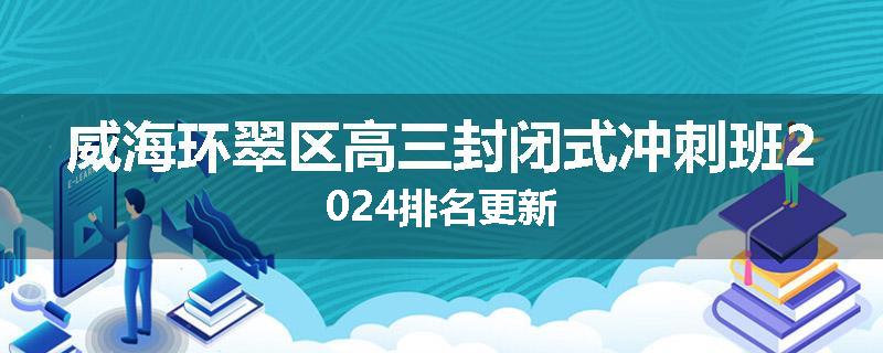 威海环翠区高三封闭式冲刺班2024排名更新