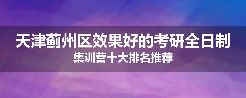 天津蓟州区效果好的考研全日制集训营十大排名推荐