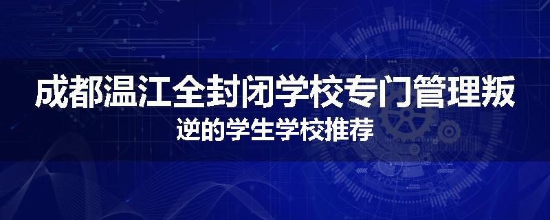 成都温江全封闭学校专门管理叛逆的学生学校推荐