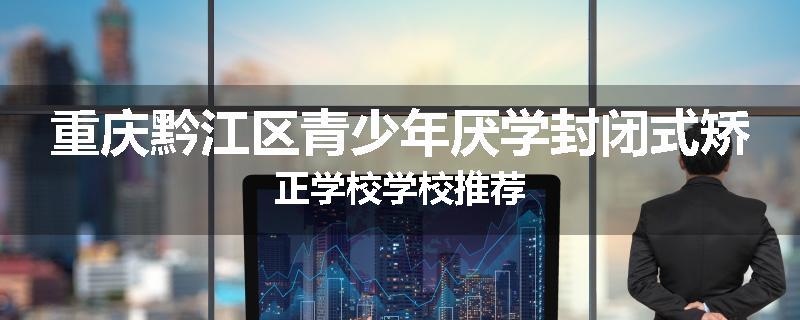 重庆黔江区青少年厌学封闭式矫正学校学校推荐