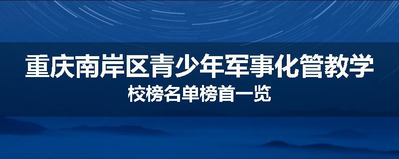 重庆南岸区青少年军事化管教学校榜名单榜首一览