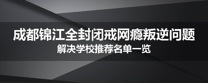 成都锦江全封闭戒网瘾叛逆问题解决学校推荐名单一览