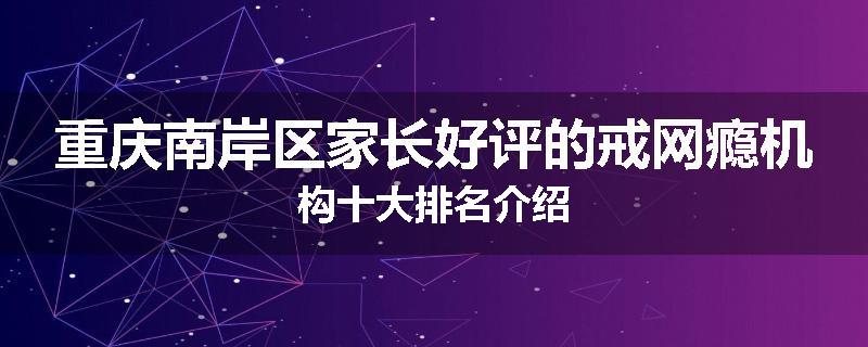 重庆南岸区家长好评的戒网瘾机构十大排名介绍