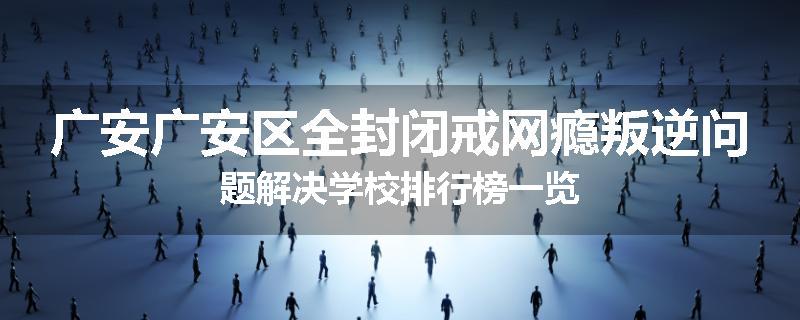 广安广安区全封闭戒网瘾叛逆问题解决学校排行榜一览