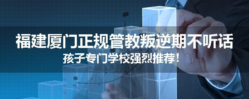 福建厦门正规管教叛逆期不听话孩子专门学校强烈推荐！