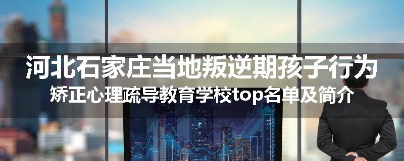 河北石家庄当地叛逆期孩子行为矫正心理疏导教育学校top名单及简介