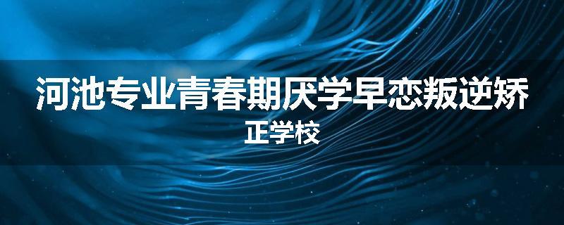 河池专业青春期厌学早恋叛逆矫正学校