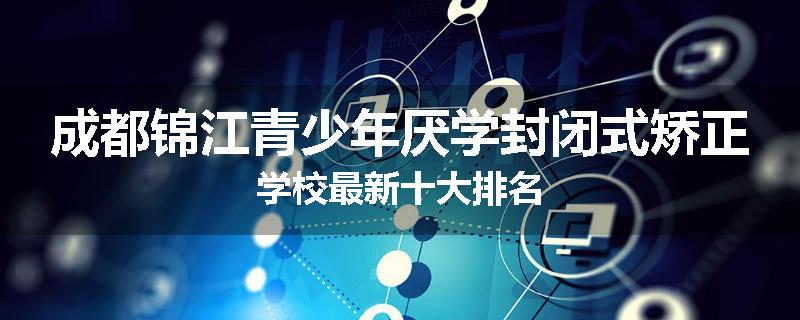 成都锦江青少年厌学封闭式矫正学校最新十大排名
