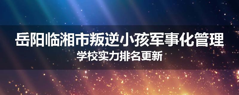 岳阳临湘市叛逆小孩军事化管理学校实力排名更新