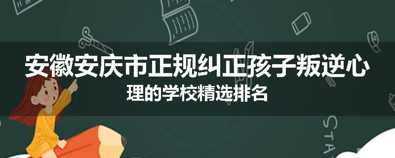 安徽安庆市正规纠正孩子叛逆心理的学校精选排名