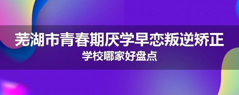 芜湖市青春期厌学早恋叛逆矫正学校哪家好盘点