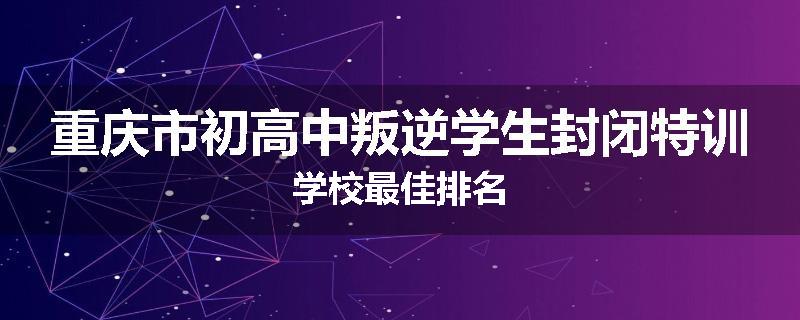 重庆市初高中叛逆学生封闭特训学校最佳排名