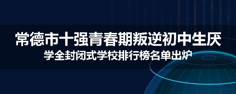 常德市十强青春期叛逆初中生厌学全封闭式学校排行榜名单出炉