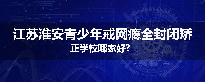 江苏淮安青少年戒网瘾全封闭矫正学校哪家好？
