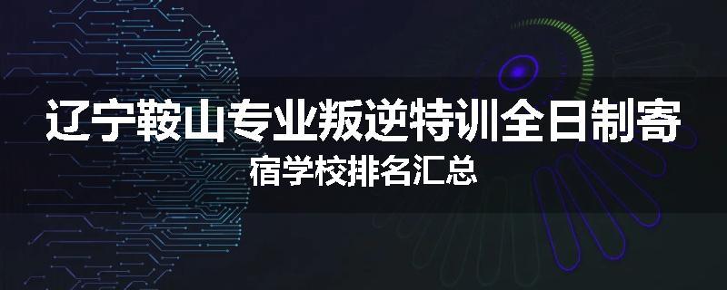辽宁鞍山专业叛逆特训全日制寄宿学校排名汇总