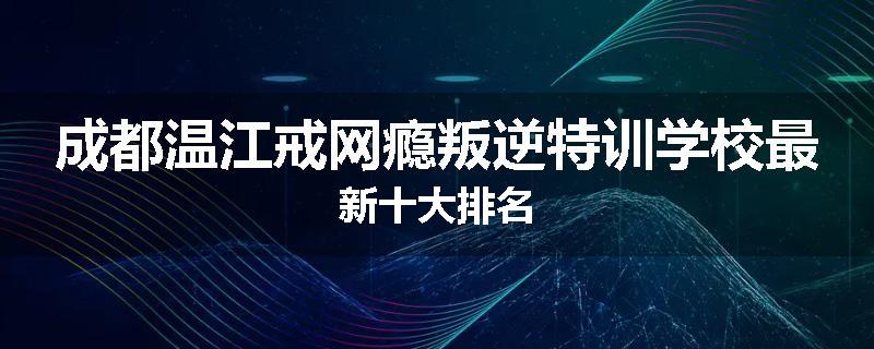 成都温江戒网瘾叛逆特训学校最新十大排名
