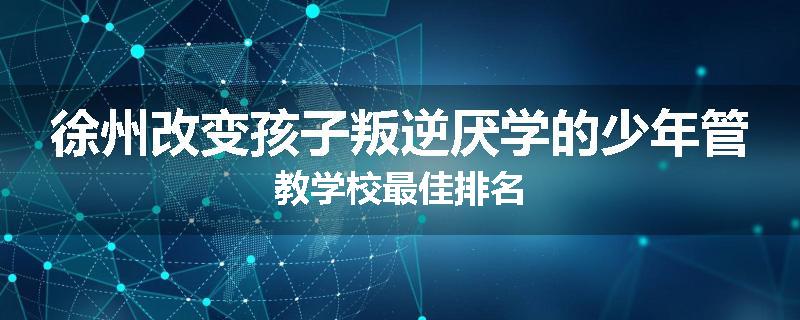 徐州改变孩子叛逆厌学的少年管教学校最佳排名