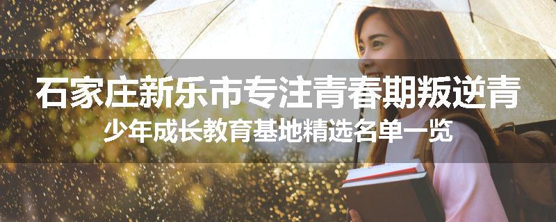 石家庄新乐市专注青春期叛逆青少年成长教育基地精选名单一览