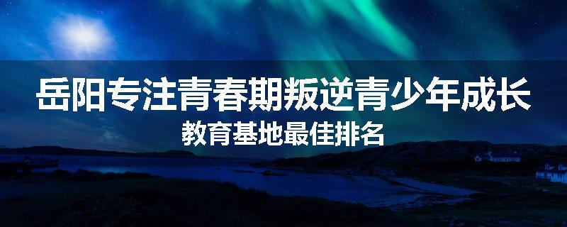 岳阳专注青春期叛逆青少年成长教育基地最佳排名