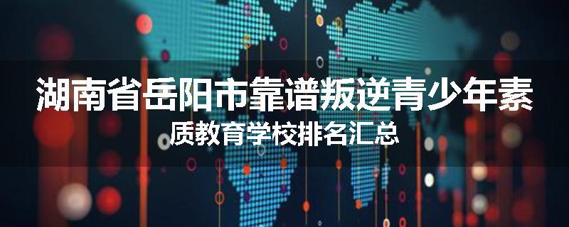 湖南省岳阳市靠谱叛逆青少年素质教育学校排名汇总