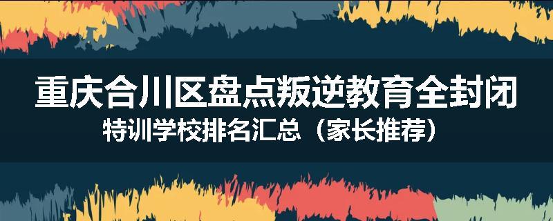 重庆合川区盘点叛逆教育全封闭特训学校排名汇总（家长推荐）