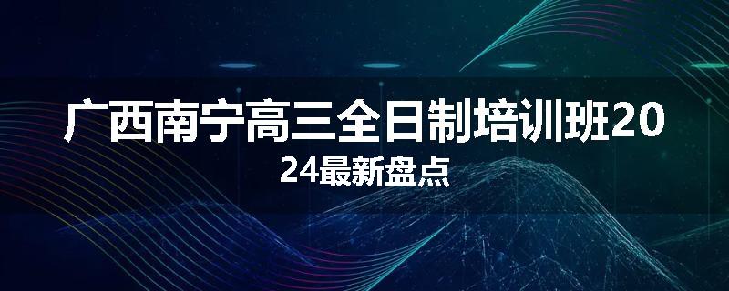 广西南宁高三全日制培训班2024最新盘点