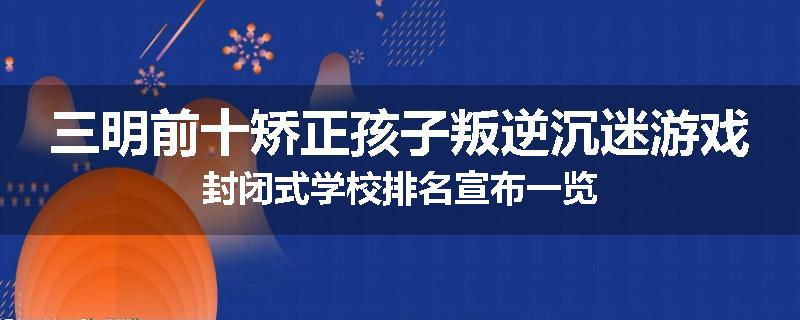 三明前十矫正孩子叛逆沉迷游戏封闭式学校排名宣布一览